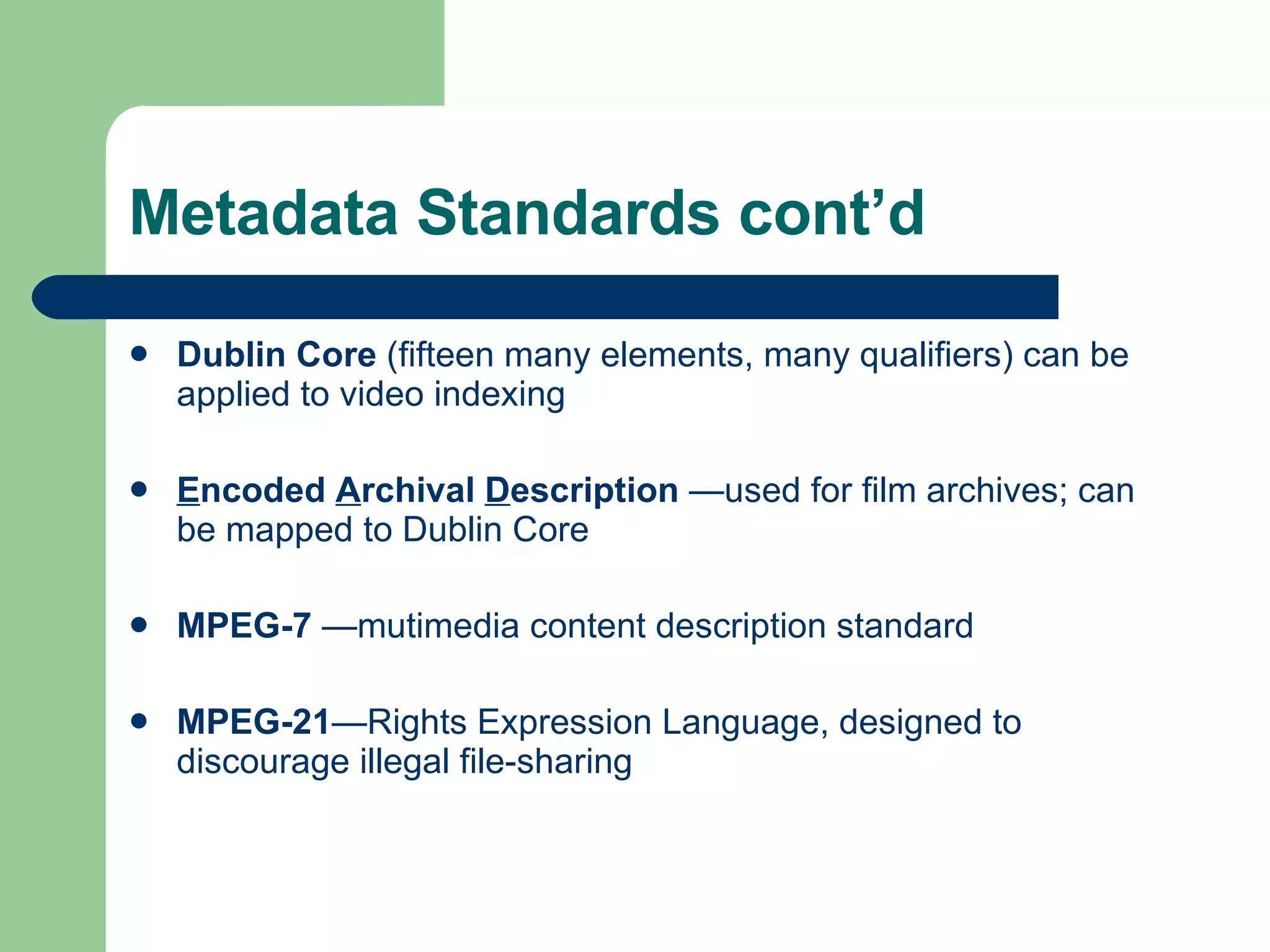 Metadata Standards cont’d Dublin Core  (fifteen many elements, many qualifiers) can be applied to video indexing E ncoded  A rchival  D escription  —used for film archives; can be mapped to Dublin Core MPEG-7  —mutimedia content description standard MPEG-21 —Rights Expression Language, designed to discourage illegal file-sharing 