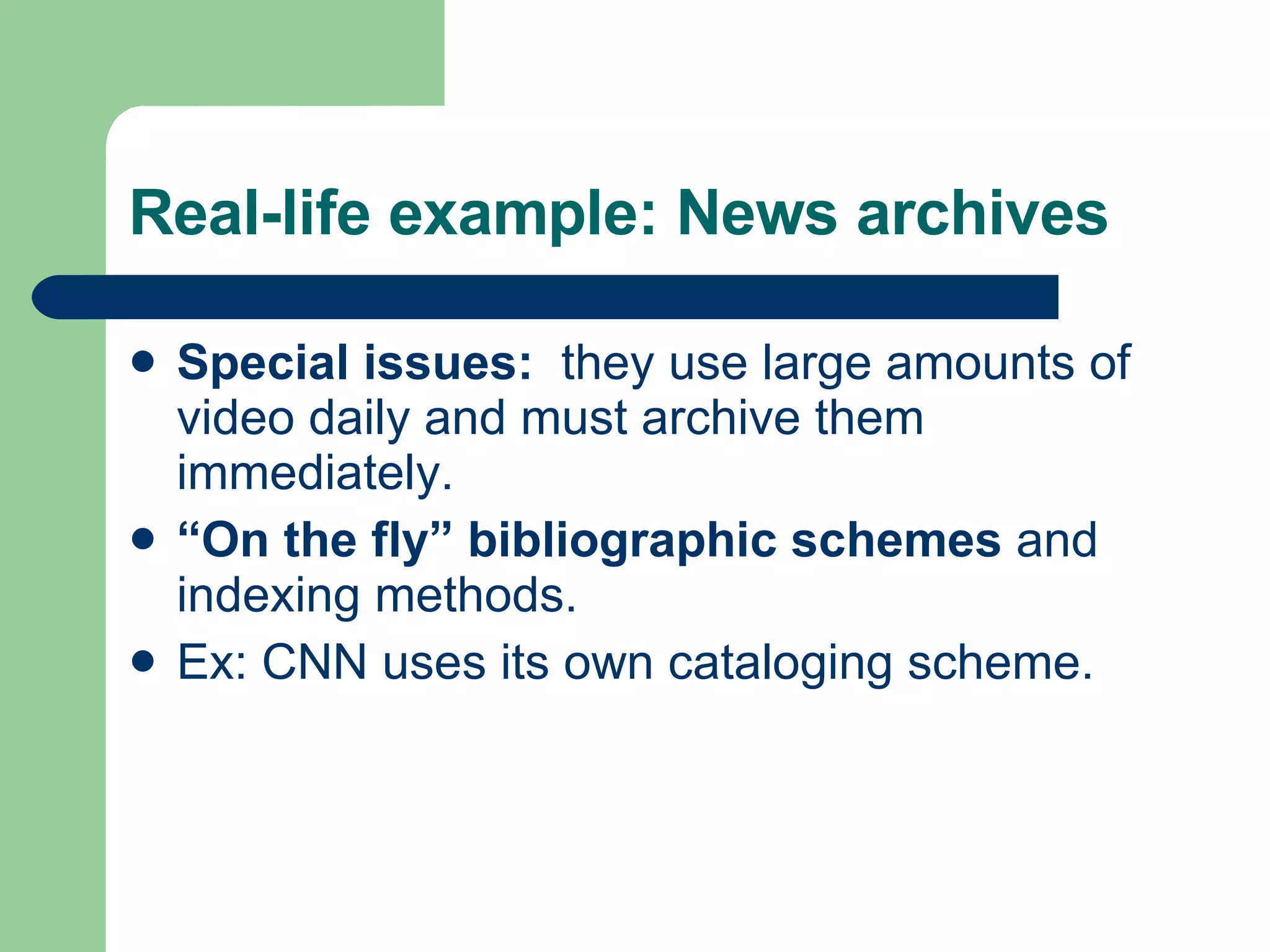 Real-life example: News archives Special issues:   they use large amounts of video daily and must archive them immediately. “ On the fly” bibliographic schemes  and indexing methods.  Ex: CNN uses its own cataloging scheme. 