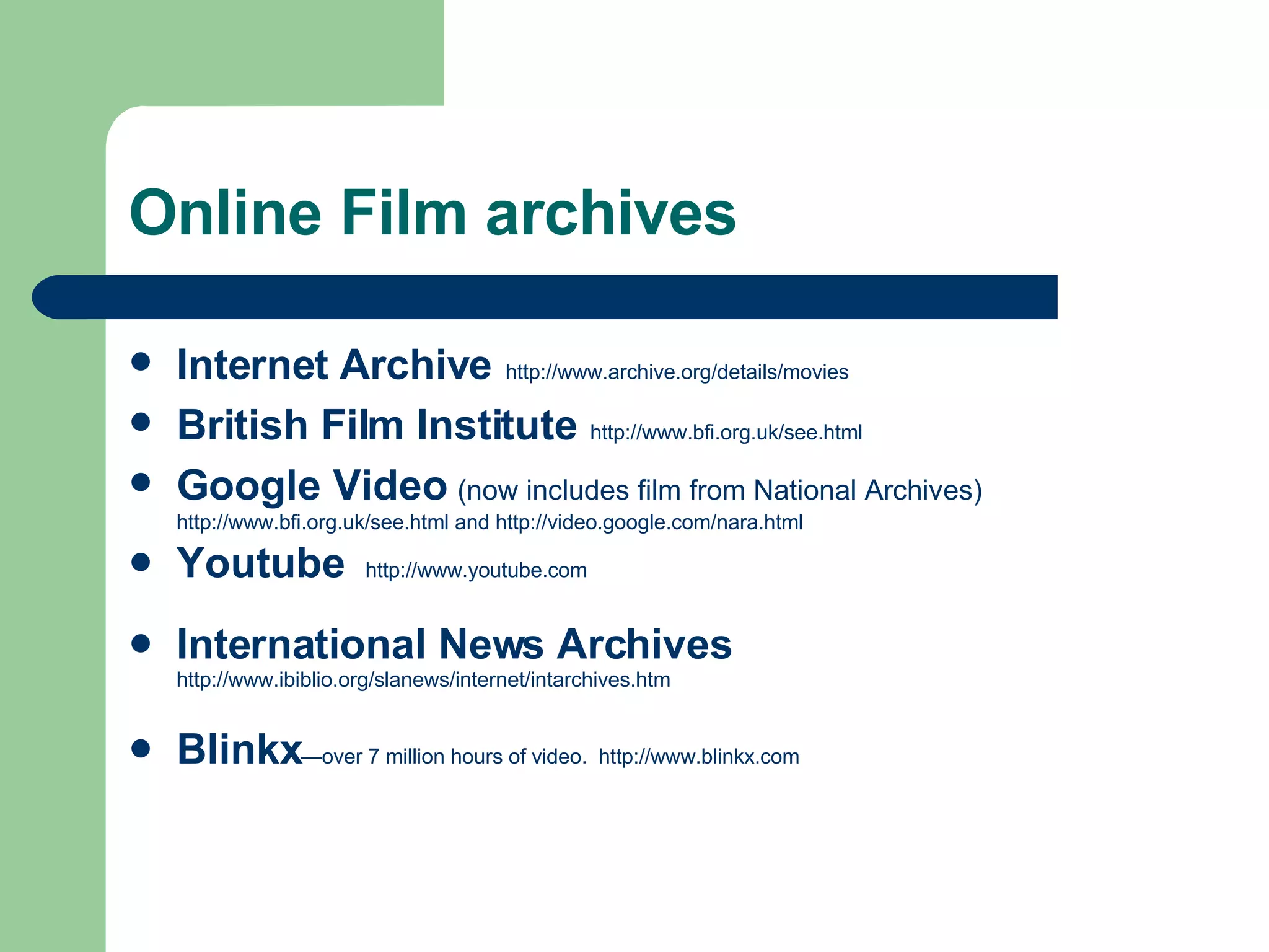 Online Film archives Internet Archive   http:// www.archive.org /details/movies British Film Institute   http:// www.bfi.org.uk/see.html Google Video   (now includes film from National Archives)  http://www.bfi.org.uk/see.html  and  http://video.google.com/nara.html Youtube  http://www.youtube.com International News Archives   http://www.ibiblio.org/slanews/internet/intarchives.htm Blinkx —over 7 million hours of video.  http://www.blinkx.com 