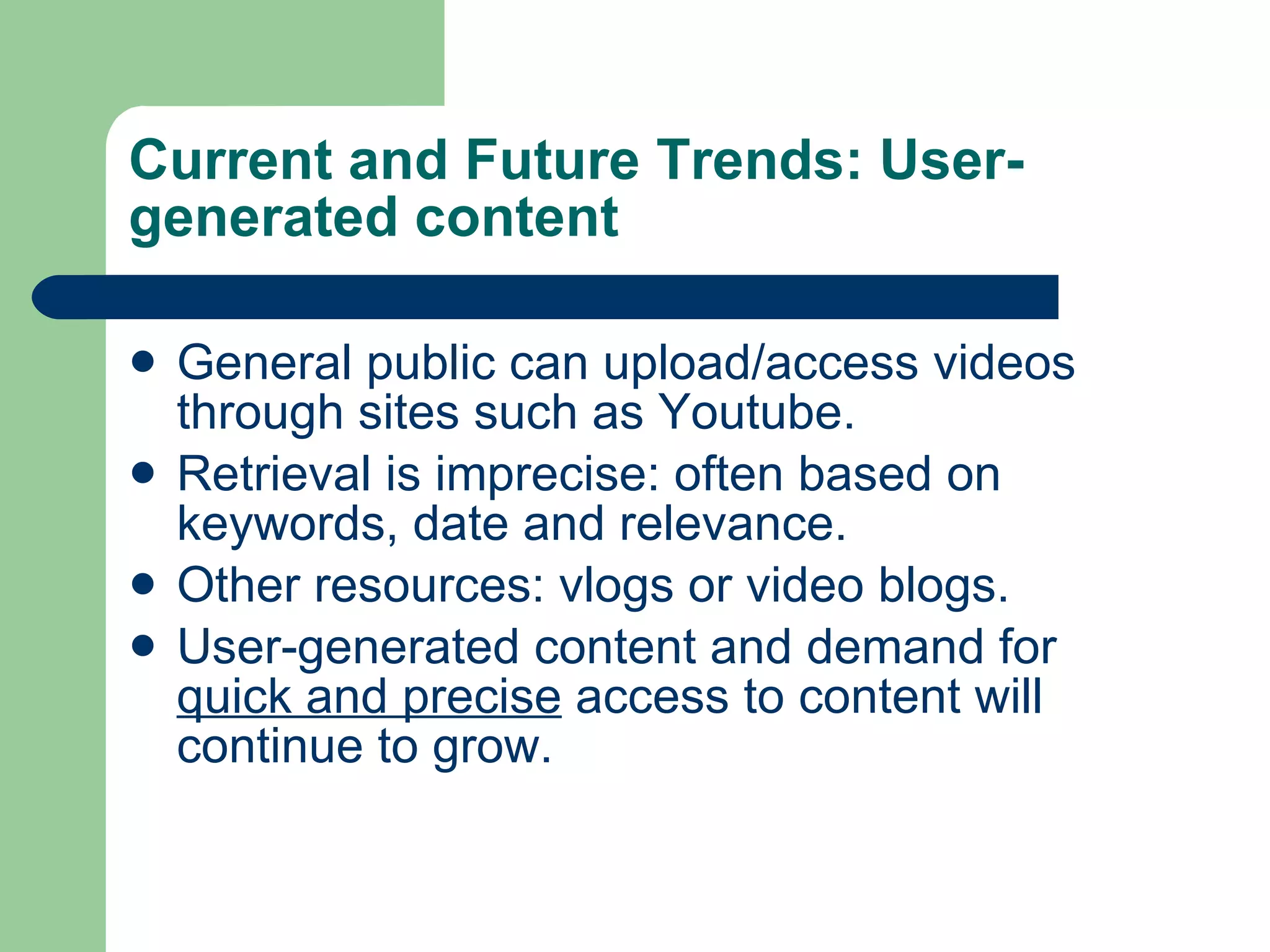 Current and Future Trends: User-generated content General public can upload/access videos through sites such as Youtube. Retrieval is imprecise: often based on keywords, date and relevance. Other resources: vlogs or video blogs.  User-generated content and demand for  quick and precise  access to content will continue to grow. 
