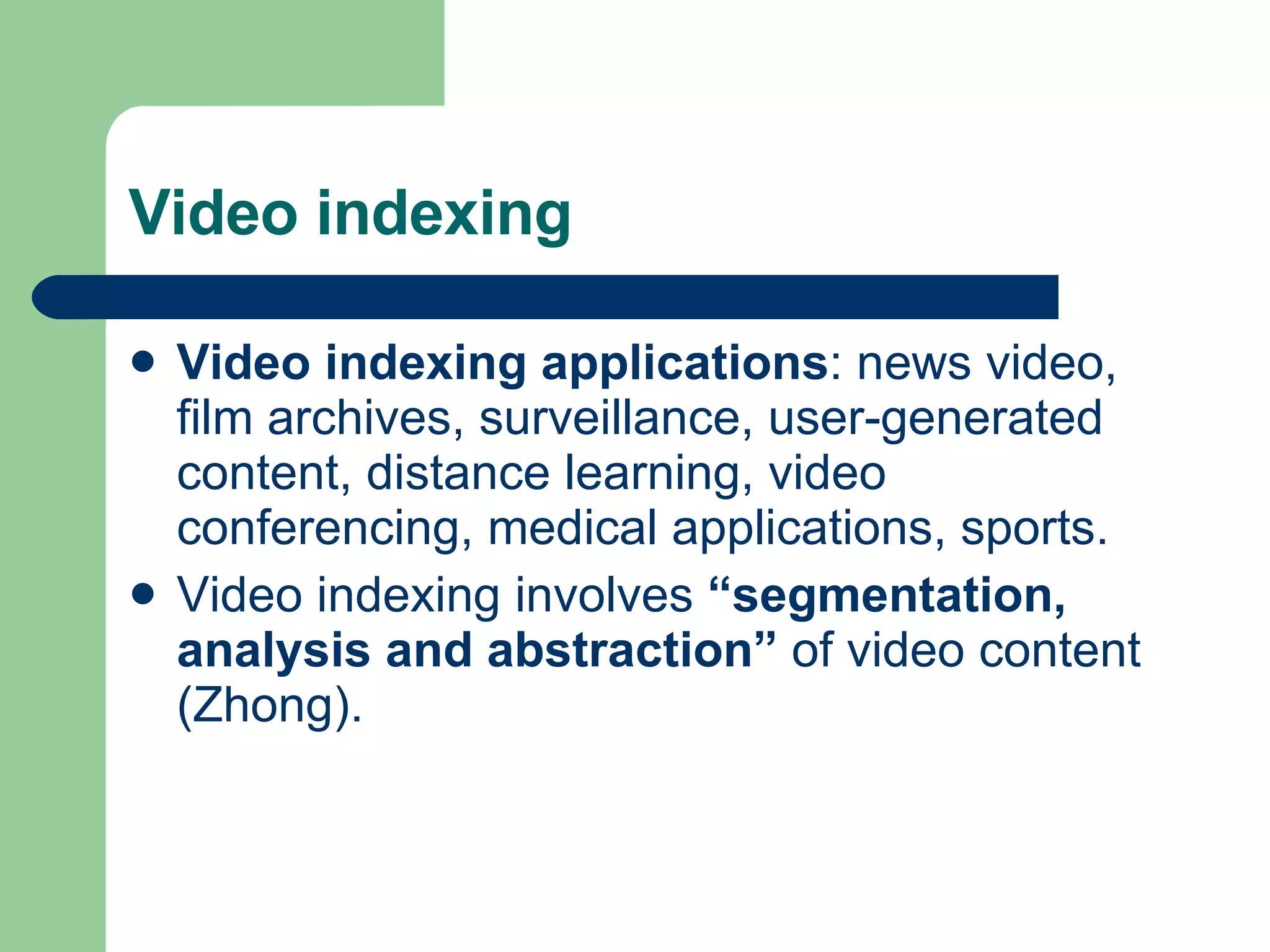 Video indexing Video indexing applications : news video, film archives, surveillance, user-generated content, distance learning, video conferencing, medical applications, sports. Video indexing involves  “segmentation, analysis and abstraction”  of video content (Zhong).  