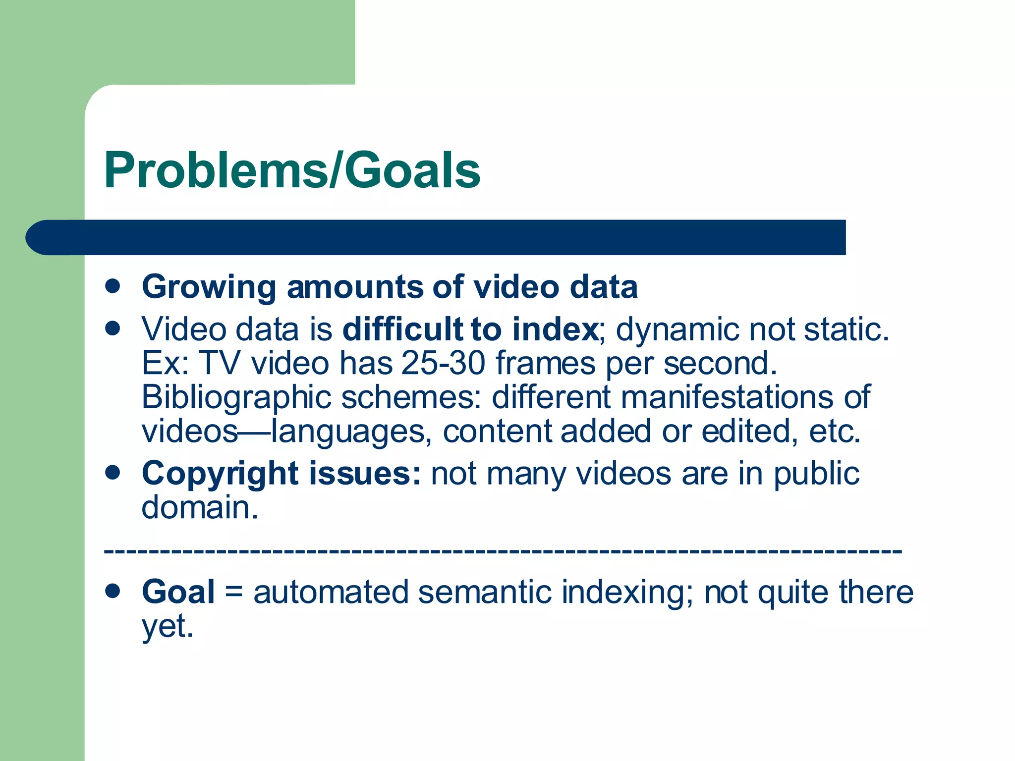 Problems/Goals Growing amounts   of video data   Video data is  difficult to index ; dynamic not static.  Ex: TV video has 25-30 frames per second. Bibliographic schemes: different manifestations of videos—languages, content added or edited, etc. Copyright issues:  not many videos are in public domain. ----------------------------------------------------------------------- Goal  = automated semantic indexing; not quite there yet. 