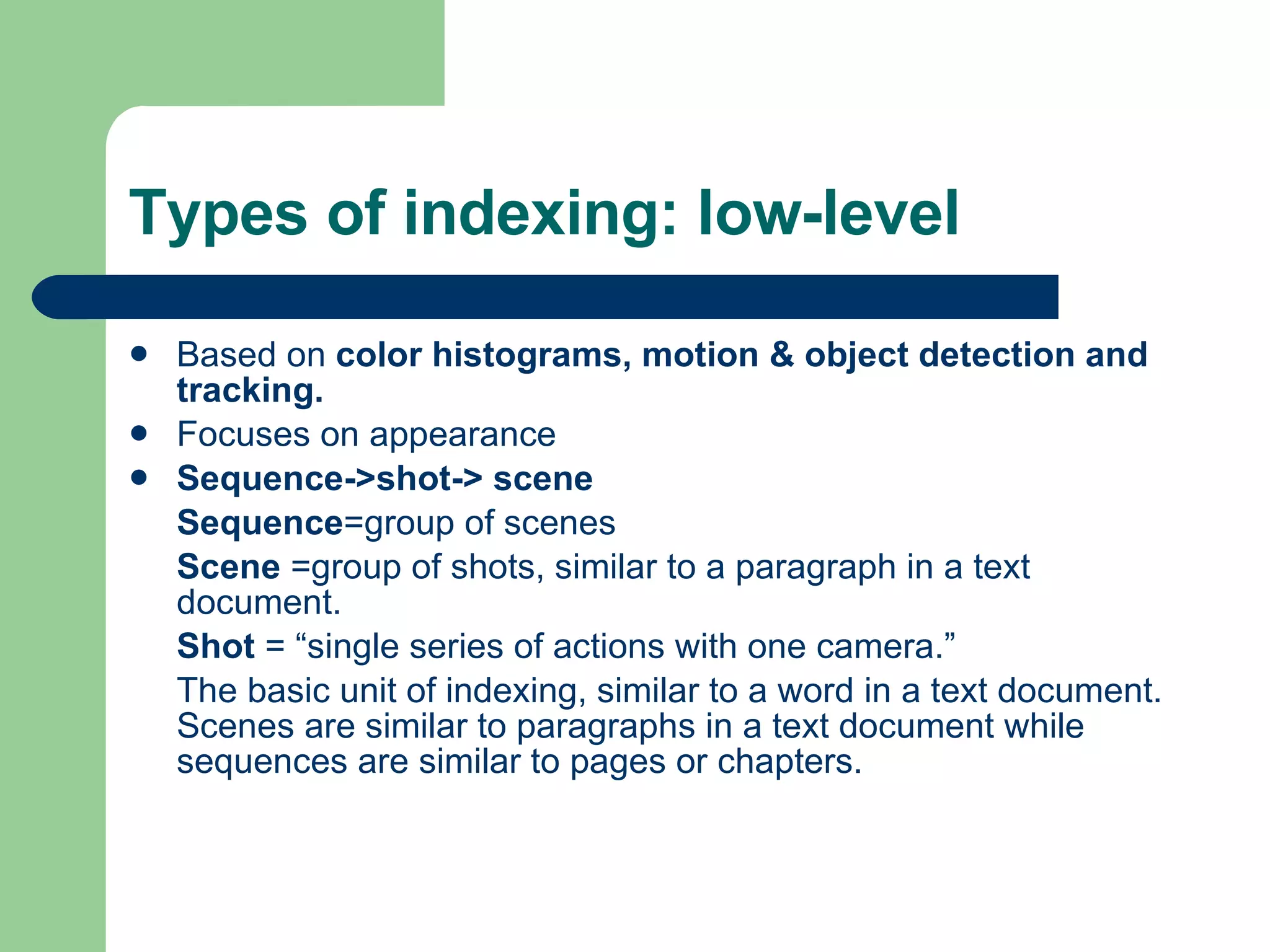 Types of indexing: low-level Based on  color histograms, motion & object detection and tracking. Focuses on appearance Sequence->shot-> scene Sequence =group of scenes Scene  =group of shots, similar to a paragraph in a text document. Shot  = “single series of actions with one camera.” The basic unit of indexing, similar to a word in a text document.  Scenes are similar to paragraphs in a text document while sequences are similar to pages or chapters. 