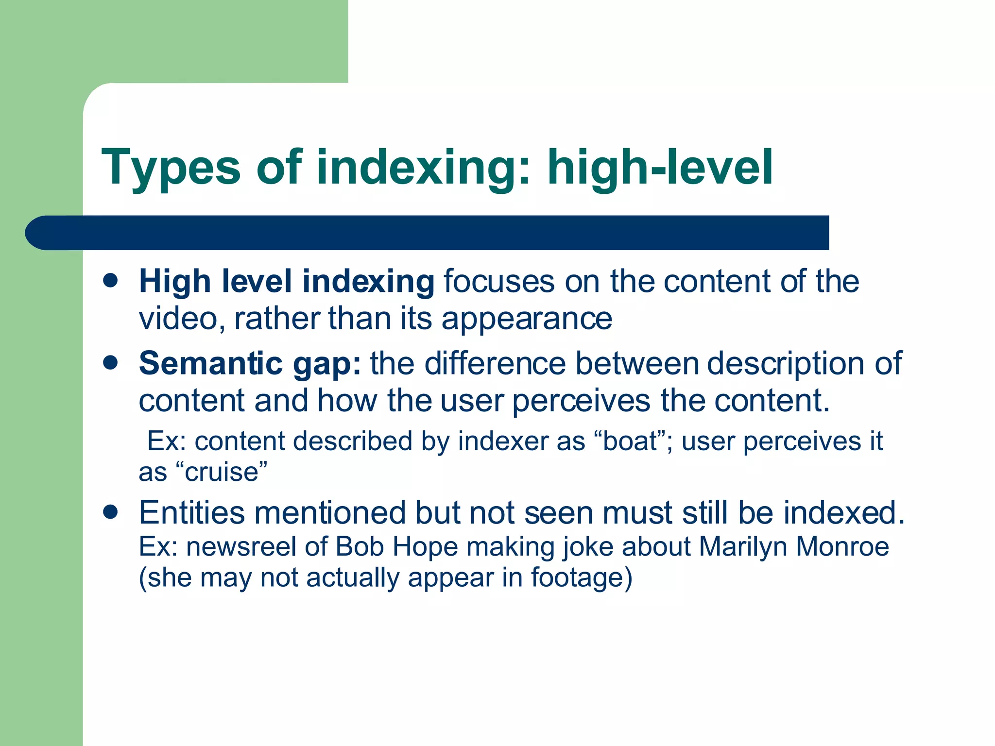 Types of indexing: high-level High level indexing  focuses on the content of the video, rather than its appearance Semantic gap:  the difference between description of content and how the user perceives the content.  Ex: content described by indexer as “boat”; user perceives it as “cruise” Entities mentioned but not seen must still be indexed.  Ex: newsreel of Bob Hope making joke about Marilyn Monroe (she may not actually appear in footage) 