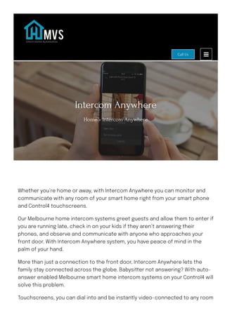 Intercom Anywhere
Home » Intercom Anywhere
Whether you’re home or away, with Intercom Anywhere you can monitor and
communicate with any room of your smart home right from your smart phone
and Control4 touchscreens.
Our Melbourne home intercom systems greet guests and allow them to enter if
you are running late, check in on your kids if they aren’t answering their
phones, and observe and communicate with anyone who approaches your
front door. With Intercom Anywhere system, you have peace of mind in the
palm of your hand.
More than just a connection to the front door, Intercom Anywhere lets the
family stay connected across the globe. Babysitter not answering? With auto-
answer enabled Melbourne smart home intercom systems on your Control4 will
solve this problem.
Touchscreens, you can dial into and be instantly video-connected to any room
Call Us
 