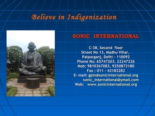 Believe in Indigenization

            SONIC INTERNATIONAL

                     C-38, Second floor
                Street No 13, Madhu Vihar,
                Patparganj, Delhi - 110092
              Phone No: 65747203, 22247226
              Mob: 9810367083, 9250873180
                    Fax : 011 - 42182282
            E- mail: gpln@sonicinternational.org
                 sonic_international@ymail.com
             Web: www.sonicinternational.org
 