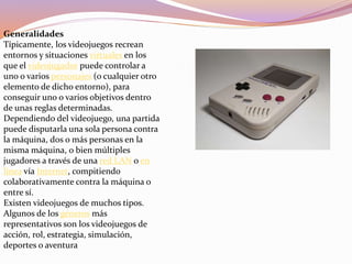 Generalidades
Típicamente, los videojuegos recrean
entornos y situaciones virtuales en los
que el videojugador puede controlar a
uno o varios personajes (o cualquier otro
elemento de dicho entorno), para
conseguir uno o varios objetivos dentro
de unas reglas determinadas.
Dependiendo del videojuego, una partida
puede disputarla una sola persona contra
la máquina, dos o más personas en la
misma máquina, o bien múltiples
jugadores a través de una red LAN o en
línea vía Internet, compitiendo
colaborativamente contra la máquina o
entre sí.
Existen videojuegos de muchos tipos.
Algunos de los géneros más
representativos son los videojuegos de
acción, rol, estrategia, simulación,
deportes o aventura
 