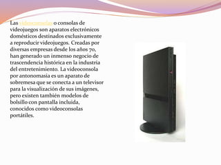Las videoconsolas o consolas de
videojuegos son aparatos electrónicos
domésticos destinados exclusivamente
a reproducir videojuegos. Creadas por
diversas empresas desde los años 70,
han generado un inmenso negocio de
trascendencia histórica en la industria
del entretenimiento. La videoconsola
por antonomasia es un aparato de
sobremesa que se conecta a un televisor
para la visualización de sus imágenes,
pero existen también modelos de
bolsillo con pantalla incluida,
conocidos como videoconsolas
portátiles.
 
