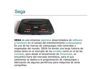 Sega SEGA  es una empresa  japonesa  desarrolladora de  software  y  hardware  en el campo del entretenimiento ( videojuegos ). Es una de las marcas de videojuegos más conocidas y respetadas del mundo. SEGA ha tenido una larga historia de éxitos tanto en el mercado de los  arcades  como en el de las  consolas , pero desde el lanzamiento de  Dreamcast , se encuentra fuera del mercado doméstico, para el que solamente se dedica a la programación de videojuegos y fabricación de algunos periféricos para máquinas de otras compañías.  