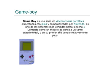 Game-boy Game Boy  es una serie de  videoconsolas portátiles  alimentadas con  pilas  y comercializadas por  Nintendo . Es uno de los sistemas más vendidos hasta la fecha. 1  Comenzó como un modelo de consola un tanto experimental, y en su primer año vendió relativamente poco  