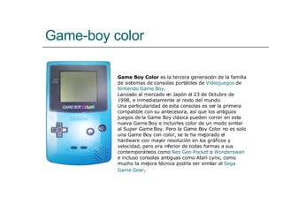 Game-boy color Game Boy Color  es la tercera generación de la familia de sistemas de consolas portátiles de  Videojuegos  de  Nintendo   Game  Boy . Lanzado al mercado en Japón el 23 de Octubre de 1998, e inmediatamente al resto del mundo. Una particularidad de esta consolas es ser la primera compatible con su antecesora, así que los antiguos juegos de la Game Boy clásica pueden correr en esta nueva Game Boy e incluirles color de un modo similar al Super Game Boy. Pero la Game Boy Color no es solo una Game Boy con color, se le ha mejorado el hardware con mayor resolución en los gráficos y velocidad, pero era inferior de todas formas a sus contemporáneos como  Neo  Geo   Pocket  o  Wonderswan  e incluso consolas antiguas como Atari Lynx, como mucho la mejora técnica podría ser similar al  Sega  Game   Gear . 