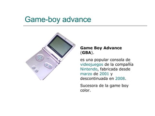 Game-boy advance Game Boy Advance  ( GBA ). es una popular consola de  videojuegos  de la compañía  Nintendo , fabricada desde  marzo  de  2001  y descontinuada en  2008 . Sucesora de la game boy color. 