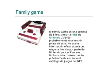 Family game El Family Game es una consola de 8 bits similar al  NES  de  Nintendo  , siendo probablemente una versión pirata de este. No existe información oficial acerca de ninguna licencia por parte de Nintendo para utilizar sus titulos y esta consola cuenta prácticamente con todo el catalogo de juegos del NES. 
