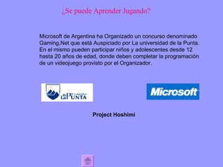 ¿Se puede Aprender Jugando? Microsoft de Argentina ha Organizado un concurso denominado  Gaming.Net que está Auspiciado por La universidad de la Punta. En el mismo pueden participar niños y adolescentes desde 12 hasta 20 años de edad, donde deben completar la programación de un videojuego provisto por el Organizador. Project Hoshimi 