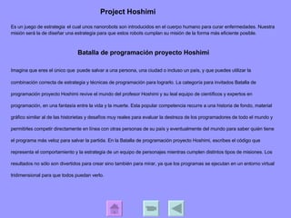 Batalla de programación proyecto Hoshimi  Imagina que eres el único que   puede salvar a una persona, una ciudad o incluso un país, y que puedes utilizar la combinación correcta de estrategia y técnicas de programación para lograrlo. La categoría para invitados Batalla de programación proyecto Hoshimi revive el mundo del profesor Hoshimi y su leal equipo de científicos y expertos en programación, en una fantasía entre la vida y la muerte. Esta popular competencia recurre a una historia de fondo, material gráfico similar al de las historietas y desafíos muy reales para evaluar la destreza de los programadores de todo el mundo y permitirles competir directamente en línea con otras personas de su país y eventualmente del mundo para saber quién tiene el programa más veloz para salvar la partida. En la Batalla de programación proyecto Hoshimi, escribes el código que representa el comportamiento y la estrategia de un equipo de personajes mientras cumplen distintos tipos de misiones. Los resultados no sólo son divertidos para crear sino también para mirar, ya que los programas se ejecutan en un entorno virtual tridimensional para que todos puedan verlo.  Es un juego de estrategia   el cual unos nanorobots son introducidos en el cuerpo humano para curar enfermedades. Nuestra misión será la de diseñar una estrategia para que estos robots cumplan su misión de la forma más eficiente posible. Project Hoshimi 