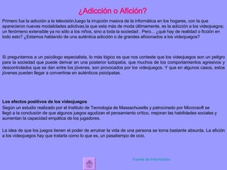 ¿Adicción o Afición? Primero fue la adicción a la televisión,luego la irrupción masiva de la informática en los hogares, con la que aparecieron nuevas modalidades adictivas,la que esta más de moda últimamente, es la adicción a los videojuegos; un fenómeno extensible ya no sólo a los niños, sino a toda la sociedad . Pero... ¿qué hay de realidad o ficción en todo esto? ¿Estamos hablando de una auténtica adicción o de grandes aficionados a los videojuegos?   Si preguntamos a un psicólogo especialista, lo más lógico es que nos conteste que los videojuegos son un peligro para la sociedad que puede derivar en una posterior ludopatía. que   muchos de los comportamientos agresivos y descontrolados que se dan entre los jóvenes, son provocados por los videojuegos. Y que en algunos casos, estos jóvenes pueden llegar a convertirse en auténticos psicópatas. Los efectos positivos de los videojuegos Según un estudio realizado por el Instituto de Tecnologia de Massachusetts y patrocinado por Miccrosoft se llegó a la conclusión de que algunos juegos agudizan el pensamiento crítico, mejoran las habilidades sociales y aumentan la capacidad empática de los jugadores. La idea de que los juegos tienen el poder de arruinar la vida de una persona se torna bastante absurda. La afición a los videojuegos hay que tratarla como lo que es, un pasatiempo de ocio. Fuente de Información 