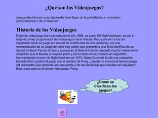 ¿Qué son los Videojuegos? Historia de los Videojuegos Juegos electrónicos cuyo desarrollo tiene lugar en la  pantalla  de un ordenador (computadora) o de un televisor El primer videojuego fue inventado en el año 1958, su autor  Bill Nighinbottham,  es por lo tanto el primer programador de videojuegos de la historia. Pero para él no fue tan importante crear su juego (en el cual no invirtió más de una semana): era una representación de un juego de tenis muy pobre que presentó a una feria científica de su ciudad, lo llamó Tennis for two y aunque en la feria el invento despertó mucho interés él no consideró que le llevase a ninguna parte y por lo tanto no se molestó en registrarlo. Aprovechando el error de Nighinbottham en 1972, Nolan Bushnell fundó una compañía llamada Atari, publicó el juego con el nombre de Pong. ¿Quién no conoce el famoso juego del cuadradito que pretende ser una pelota y de las dos líneas que simulan ser raquetas?. Bien, pues este es el primer videojuego. Pong. ¿Cómo se Clasifican los juegos? 