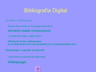 Bibliografía Digital Jóvenes y Videojuegos Revista Electrónica de Tecnología Educativa INFORME SOBRE VIDEOJUEGOS ¿INTERNET CREA ADICCION? Influencia de los  videojuegos  en el desarrollo de la personalidad y el comportamiento de la juventud Videojuegos: Jugando se aprende ¿Ayuda Internet a la educación de nuestros hijos?  Videojuego   