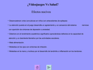 ¿Videojuegos Vs Salud? Efectos nocivos  Desencadenan crisis convulsivas en niños con antecedentes de epilepsia La atención puesta en el juego desarrolla un agotamiento y un cansancio del sistema  nervioso con aparición de síntomas de depresión o ansiedad.  Deterioro en el rendimiento académico significativo apreciándose defectos en la capacidad de atención y un desinterés llamativo por las actividades escolares.  Mala alimentación. Molestias en los ojos con síntomas de irritación. Molestias en la mano y muñeca por el desarrollo de tendinitis o inflamación en los tendones.  