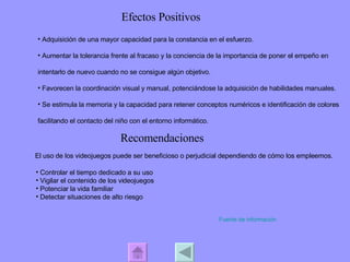 Efectos Positivos Adquisición de una mayor capacidad para la constancia en el esfuerzo. Aumentar la tolerancia frente al fracaso y la conciencia de la importancia de poner el empeño en intentarlo de nuevo cuando no se consigue algún objetivo.  Favorecen la coordinación visual y manual, potenciándose la adquisición de habilidades manuales.  Se estimula la memoria y la capacidad para retener conceptos numéricos e identificación de colores facilitando el contacto del niño con el entorno informático.  Recomendaciones El uso de los videojuegos puede ser beneficioso o perjudicial dependiendo de cómo los empleemos.  Controlar el tiempo dedicado a su uso  Vigilar el contenido de los videojuegos Potenciar la vida familiar  Detectar situaciones de alto riesgo  Fuente de información 