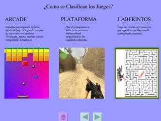 ¿Como se Clasifican los Juegos? ARCADE PLATAFORMA LABERINTOS Aquellos que requieren un ritmo rápido de juego, Exigiendo tiempos de reacción y una atención Focalizada. Apenas cuentan con un componente  Estratégico.  Que el protagonista se halla en un escenario bidimensional desplazándose De izquierda a derecha. Cuyo eje central es el escenario que reproduce un laberinto de considerable extensión.  