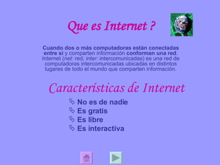 Que es Internet ? Cuando dos o más computadoras están conectadas entre sí  y comparten información  conforman una red . Internet ( net:  red;  inter:  intercomunicadas) es una red de computadoras intercomunicadas ubicadas en distintos lugares de todo el mundo que comparten información. Características de Internet No es de nadie Es gratis Es libre Es interactiva 