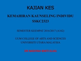 KAJIAN KES
KEMAHIRAN KAUNSELING INDIVIDU
SSKC2323
SEMESTER KEEMPAT 2016/2017 (A162)
UUM COLLEGE OF ARTS AND SCIENCES
UNIVERSITI UTARA MALAYSIA
DR NADIYAH BINTI ELIAS
 