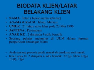 BIODATA KLIEN/LATAR
BELAKANG KLIEN
• NAMA : Intan ( bukan nama sebenar)
• AGAMA & KAUM : Islam, Melayu
• UMUR : 21 tahun iaitu lahir pada 23 Mei 1996
• JANTINA : Perempuan
• ANAK KE : 2 daripada 4 adik beradik
• Seorang pelajar menuntut di UUM dalam jurusan
pengurusan kewangan islam
- Ayah seorang penoreh getah, manakala emaknya suri rumah
- Klien anak ke 2 daripada 4 adik beradik. 22 (p), klien 21(p),
13 (l), 5 (p)
 