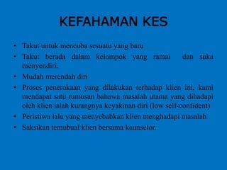 KEFAHAMAN KES
• Takut untuk mencuba sesuatu yang baru
• Takut berada dalam kelompok yang ramai dan suka
menyendiri.
• Mudah merendah diri
• Proses penerokaan yang dilakukan terhadap klien ini, kami
mendapat satu rumusan bahawa masalah utama yang dihadapi
oleh klien ialah kurangnya keyakinan diri (low self-confident)
• Peristiwa lalu yang menyebabkan klien menghadapi masalah
• Saksikan temubual klien bersama kaunselor.
 