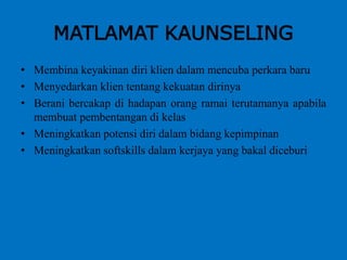 MATLAMAT KAUNSELING
• Membina keyakinan diri klien dalam mencuba perkara baru
• Menyedarkan klien tentang kekuatan dirinya
• Berani bercakap di hadapan orang ramai terutamanya apabila
membuat pembentangan di kelas
• Meningkatkan potensi diri dalam bidang kepimpinan
• Meningkatkan softskills dalam kerjaya yang bakal diceburi
 