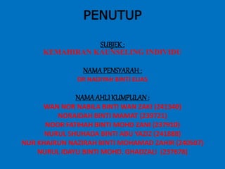 PENUTUP
SUBJEK:
KEMAHIRAN KAUNSELING INDIVIDU
NAMAPENSYARAH :
DR NADIYAH BINTI ELIAS
NAMAAHLI KUMPULAN:
WAN NOR NABILA BINTI WAN ZAKI (241340)
NORAIDAH BINTI MAMAT (239721)
NOOR FATIHAH BINTI MOHD ZANI (237910)
NURUL SHUHADA BINTI ABU YAZIZ (241888)
NUR KHAIRUN NAZIRAH BINTI MOHAMAD ZAHIR (240507)
NURUL IDAYU BINTI MOHD. GHADZALI (237678)
 