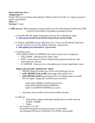 Хичээлийн нэр: Жава 1
Лаборатори № 1
Сэдэв: JDK суулгах,Анхны жава програм, Жава хэлний өгөгдлийн эгэл төрлүүд,хувьсагч
зарлах, операторууд
Оноо: 0-5
Хугацаа: 7 хоног

1. JDK суулгах: Жава програмыг хөгжүүлэхийн тулд Java Development Toolkit буюу JDK
                   суулгах ёстой.Ubuntu дээр дараах алхамаар суулгана.

     1.1 Sun-ийн JDK-ийг дараах командаар суулгана. $ нь терминалыг заана:
        $ sudo apt-get install sun-java6-bin sun-java6-jre sun-java6-jdk

     1.2. Ubuntu-д OpenJDK суусан байж болох юм. Тэгвэл sun-ийн jdk-ийг ашиглана
        гэдгийг системд хэлэх ёстой. Дараах командыг ажиллуулна.
        $ sudo update-java-alternatives -s java-6-sun

     1.3 Тохиргоо хийх.
        JAVA_HOME, PATH, CLASSPATH зэрэг орчны хувьсагчдыг тохируулна
          • JAVA_HOME – jdk-ийн суусан замыг заана
          • PATH орчны хувьсагч бөгөөд терминалаас оруулсан командыг хайх
            директоруудыг агуулна
          • CLASSPATH Таны үүсгэсэн .class файлуудыг агуулах директорыг заана

       Дараах үйлдлүүдийг терминалаас хийнэ:
          • $HOME директор дотроо java_lesson нэртэй фолдер үүсгэнэ
          • gedit $HOME/.bash_profile командаар .bash_profile эсвэл
          • gedit $HOME/.profile командаар .profile гэсэн файлуудын аль нэгийг
             нээгээд дараах мөрүүдийг хамгийн сүүлд нь нэмнэ

                    export JAVA_HOME=/usr/lib/jvm/java-6-sun
                    export PATH=$PATH:$JAVA_HOME/bin
                    export CLASSPATH=$HOME/java_lesson

           •   хадгалаад, log out хийгээд эргээд log in хийж нэвтэрнэ

      1.4. Шалгах
               •  Терминалаас дараах командаар sun-jdk суусан эсэхийг шалгана
                   $ java – version
               • Гаралт
           java version "1.6.0_03"
           Java(TM) SE Runtime Environment (build 1.6.0_03-b05)
           Java HotSpot(TM) Server VM (build 1.6.0_03-b05, mixed mode)
 