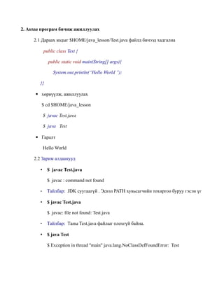 2. Анхы програм бичиж ажиллуулах

     2.1 Дараах кодыг $HOME/java_lesson/Test.java файлд бичээд хадгална

            public class Test {

              public static void main(String[] args){

                 System.out.println(“Hello World ”);

        }}

     ▪ хөрвүүлж, ажиллуулах

        $ cd $HOME/java_lesson

            $ javac Test.java

            $ java Test

     ▪ Гаралт

            Hello World

     2.2 Зарим алдаанууд

        •     $ javac Test.java

              $ javac : command not found

        •     Тайлбар: JDK суугаагүй . Эсвэл PATH хувьсагчийн тохиргоо буруу гэсэн үг

        •     $ javac Test.java

              $ javac: file not found: Test.java

        •     Тайлбар: Таны Test.java файлыг олохгүй байна.

        •     $ java Test

              $ Exception in thread "main" java.lang.NoClassDefFoundError: Test
 