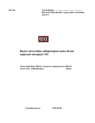 Батлав                         А.Отгонбаяр …...................................................
                               ЮүЭсАй Мэргэжлийн сургуулийн тэнхимийн
                               эрхлэгч




         Видео хичээлийн лабораторын ажил болон
         сорилын материал №1



         Хичээлийн Нэр: Объёкт хандалтат програмчлал-Жава I
         Бэлтгэсэн: Л.Бямбасүрэн                     /багш/




             Улаанбаатар хот                  2011-05-05
 