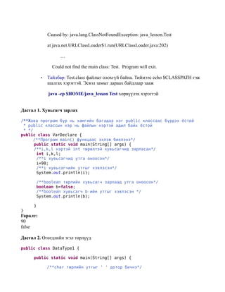 Caused by: java.lang.ClassNotFoundException: java_lesson.Test

              at java.net.URLClassLoader$1.run(URLClassLoader.java:202)

                    …

                Could not find the main class: Test. Program will exit.

          •   Тайлбар: Test.class файлыг олохгүй байна. Тиймээс echo $CLASSPATH гэж
              шалгах хэрэгтэй. Эсвэл замыг дараах байдлаар зааж

              java -cp $HOME/java_lesson Test хөрвүүлэх хэрэгтэй


Дасгал 1. Хувьсагч зарлах

/**Жава програм бүр нь хамгийн багадаа нэг public классаас бүрдэх ёстой
 * public классын нэр нь файлын нэртэй адил байх ёстой
 * */
public class VarDeclare {
      /**Програм main() функцаас эхлэж биелэнэ*/
      public static void main(String[] args) {
      /**i,k,l нэртэй int төрөлтэй хувьсагчид зарласан*/
       int i,k,l;
       /**i хувьсагчид утга оноосон*/
       i=90;
       /**i хувьсагчийн утгыг хэвлэсэн*/
       System.out.println(i);

       /**boolean төрлийн хувьсагч зарлаад утга оноосон*/
       boolean b=false;
       /**boolean хувьсагч b-ийн утгыг хэвлэсэн */
       System.out.println(b);

     }
}
Гаралт:
90
false

Дасгал 2. Өгөгдлийн эгэл төрлүүд

public class DataType1 {

     public static void main(String[] args) {

              /**char төрлийн утгыг ' ' дотор бичнэ*/
 