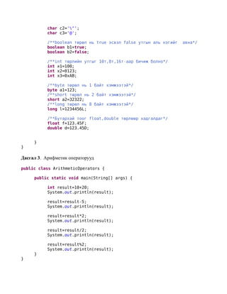 char c2='"';
           char c3='@';

           /**boolean төрөл нь true эсвэл false утгын аль нэгийг   авна*/
           boolean b1=true;
           boolean b2=false;

           /**int төрлийн утгыг 10т,8т,16т-аар бичиж болно*/
           int x1=100;
           int x2=0123;
           int x3=0xAB;

           /**byte төрөл нь 1 байт хэмжээтэй*/
           byte a1=123;
           /**short төрөл нь 2 байт хэмжээтэй*/
           short a2=32322;
           /**long төрөл нь 8 байт хэмжээтэй*/
           long l=1234456L;

           /**Бутархай тоог float,double төрлөөр хадгалдаг*/
           float f=123.45F;
           double d=123.45D;


     }
}

Дасгал 3. Арифметик операторууд

public class ArithmeticOperators {

     public static void main(String[] args) {

           int result=10+20;
           System.out.println(result);

           result=result-5;
           System.out.println(result);

           result=result*2;
           System.out.println(result);

           result=result/2;
           System.out.println(result);

           result=result%2;
           System.out.println(result);
     }
}
 