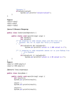 *буцаана */
             if(value1>=value2)
                  System.out.println("value1>=value2");
      }
}

Гаралт:
value1!=value2
value1<value2
value1<=value2

Дасгал 5. Нөхцөлт Оператор

public class ConditionalOperators {

      public static void main(String[] args) {
                 int value1=1;
                 int value2=2;
           /** && оператор нь хоёр нөхцөл хоёул үнэн бол true утга
            * буцаана. Аль нэг нь худал бол false утга буцаана
           * */
                 if((value1==1) && (value2==3))
                      System.out.println("value1 is 1 AND value2 is 2");

             /** || оператор нь хоёр нөхцөлийн зөвхөн нэг нь үнэн байхад true
                   * утга буцаана
                   * */
                  if((value1==1) || (value2==3))
                        System.out.println("value1 is 1 OR value2 is 2");
      }
}
Гаралт:
value1 is 1 AND value2 is 2
value1 is 1 OR value2 is 2

Дасгал 6. Unary операторууд

public class UnaryDemo {

      public static void main(String[] args) {
         int result=+1;
         System.out.println(result);

          result--;
          System.out.println(result);

          result++;
          System.out.println(result);
 