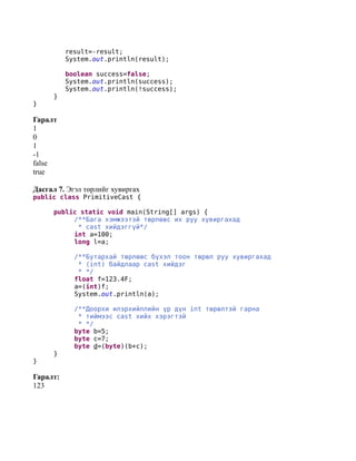result=-result;
          System.out.println(result);

          boolean success=false;
          System.out.println(success);
          System.out.println(!success);
      }
}

Гаралт
1
0
1
-1
false
true

Дасгал 7. Эгэл төрлийг хувиргах
public class PrimitiveCast {

      public static void main(String[] args) {
           /**Бага хэмжээтэй төрлөөс их руу хувиргахад
            * cast хийдэггүй*/
           int a=100;
           long l=a;

            /**Бутархай төрлөөс бүхэл тоон төрөл руу хувиргахад
             * (int) байдлаар cast хийдэг
             * */
            float f=123.4F;
            a=(int)f;
            System.out.println(a);

            /**Доорхи илэрхийллийн үр дүн int төрөлтэй гарна
             * тиймээс cast хийх хэрэгтэй
             * */
            byte b=5;
            byte c=7;
            byte d=(byte)(b+c);
      }
}

Гаралт:
123
 