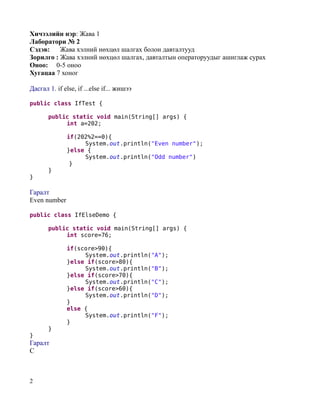 Хичээлийн нэр: Жава 1
Лаборатори № 2
Сэдэв:    Жава хэлний нөхцөл шалгах болон давталтууд
Зорилго : Жава хэлний нөхцөл шалгах, давталтын операторуудыг ашиглаж сурах
Оноо: 0-5 оноо
Хугацаа 7 хоног

Дасгал 1. if else, if ...else if... жишээ

public class IfTest {

       public static void main(String[] args) {
            int a=202;

              if(202%2==0){
                   System.out.println("Even number");
              }else {
                   System.out.println("Odd number")
               }
       }
}

Гаралт
Even number

public class IfElseDemo {

       public static void main(String[] args) {
            int score=76;

              if(score>90){
                   System.out.println("A");
              }else if(score>80){
                   System.out.println("B");
              }else if(score>70){
                   System.out.println("C");
              }else if(score>60){
                   System.out.println("D");
              }
              else {
                   System.out.println("F");
              }
       }
}
Гаралт
C



2
 