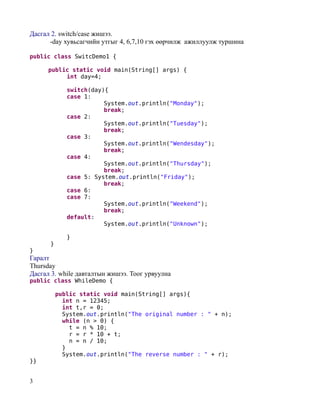 Дасгал 2. switch/case жишээ.
      -day хувьсагчийн утгыг 4, 6,7,10 гэх өөрчилж ажиллуулж туршина

public class SwitcDemo1 {

      public static void main(String[] args) {
           int day=4;

             switch(day){
             case 1:
                        System.out.println("Monday");
                        break;
             case 2:
                        System.out.println("Tuesday");
                        break;
             case 3:
                        System.out.println("Wendesday");
                        break;
             case 4:
                        System.out.println("Thursday");
                        break;
             case 5: System.out.println("Friday");
                        break;
             case 6:
             case 7:
                        System.out.println("Weekend");
                        break;
             default:
                        System.out.println("Unknown");

             }
      }
}
Гаралт
Thursday
Дасгал 3. while давталтын жишээ. Тоог урвуулна
public class WhileDemo {

          public static void main(String[] args){
            int n = 12345;
            int t,r = 0;
            System.out.println("The original number : " + n);
            while (n > 0) {
              t = n % 10;
              r = r * 10 + t;
              n = n / 10;
            }
            System.out.println("The reverse number : " + r);
}}


3
 