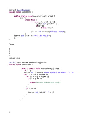 Дасгал 6. labeled давталт
public class LabelDemo {

      public static void main(String[] args) {
           outer:
                 while(true){
                      for(int i=0; i<10; i++){
                            System.out.println(i);
                            if(i==5)
                                 break outer;
                      }
                      System.out.println("Inside while");
                 }
      System.out.println("Outside while");
      }
}

Гаралт
1
2
3
4
5
Outside while

Дасгал 7. break жишээ. Анхны тоонууд олно
public class BreakDemo {

                public static void main(String[] args){
                  int i,j;
                  System.out.println("Prime numbers between 1 to 50 : ");
                  for (i = 1;i < 50;i++ ){
                    for (j = 2;j < i;j++ ){
                      if(i % j == 0)
                      {
                        break;//дотор давталтаас гарна
                      }
                    }
                    if(i == j)
                    {
                      System.out.print(" " + i);
                    }
                  }
                }
            }




5
 