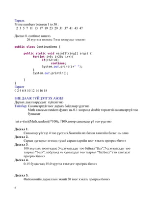Гаралт.
Prime numbers between 1 to 50 :
 2 3 5 7 11 13 17 19 23 29 31 37 41 43 47

Дасгал 8. continue жишээ.
          20 хүртэлх тооноос Тэгш тоонуудыг хэвлэнэ

public class ContinueDemo {

      public static void main(String[] args) {
           for(int i=0; i<20; i++){
                 if(i%2!=0)
                      continue;
                 System.out.print(i+" ");
           }
           System.out.println();

      }
}
Гаралт
0 2 4 6 8 10 12 14 16 18

БИЕ ДААЖ ГҮЙЦЭТГЭХ АЖИЛ
Дараах даалгавруудыг гүйцэтгэнэ
Тайлбар: Санамсаргүй тоог дараах байдлаар үүсгэнэ
         Math классын random функц нь 0-1 хооронд double төрөлтэй санамсаргүй тоо
         буцаадаг

int a=(int)(Math.random()*100); //100 дотор санамсаргүй тоо үүсгэнэ

Дасгал 1.
     Санамсаргүйгээр 4 тоо үүсгэнэ.Хамгийн их болон хамгийн багыг нь олно
Дасгал 2.
     Сарын дугаарыг өгөхөд тухай сарын өдрийн тоог хэвлэх програм бичнэ
Дасгал 3.
     100 хүртэлх тоонуудаас 5-д хуваагддаг тоо байвал “fizz”,7-д хуваагддаг тоо
     таарвал “buzz”, хоёуланд нь хуваагддаг тоо таарвал “fizzbuzz” гэж хэвлэдэг
     програм бичнэ
Дасгал 4.
     0-15 буцаагаад 15-0 хүртэл хэвлэдэг програм бичнэ


Дасгал 5.
     Фибоначийн дарааллын эхний 20 тоог хэвлэх програм бичнэ

6
 