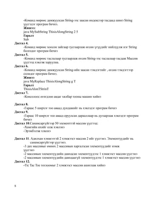 -Команд мөрөөс дамжуулсан String-ээс заасан индексээр тасдаад шинэ String
     үүсгэдэг програм бичнэ.
     Жишээ:
     java MySubString ThisisAlongString 2 5
     Гаралт
     Sub
Дасгал 4.
     -Команд мөрөөс хоосон зайгаар тусгаарлаж өгсөн үгүүдийг нийлүүлж нэг String
     болгодог програм бичнэ
Дасгал 5.
     -Команд мөрөөс таслалаар тусгаарлаж өгсөн String-ээс таслалаар тасдаж Массив
     үүсгээд хэвлэж харуулна.
Дасгал 6.
     -Команд мөрөөс дамжуулсан String-ийн заасан тэмдэгтийг , өгсөн тэмдэгтээр
     солидог програм бичнэ.
     Жишээ
     java MyReplace ThisisAlongString g T
     Гаралт
     ThisisAlonTStrinT
Дасгал 7.
     -Консолоос өгөгдлөө авдаг хялбар тооны машин хийнэ

Дасгал 8.
     -Гараас 5 ширхэг тоо аваад дундажийг нь хэвлэдэг програм бичнэ
Дасгал 9.
     -Гараас 10 ширхэг тоо аваад оруулсан дарааллаар нь дугаарлаж хэвлэдэг програм
     бичнэ
Дасгал 10.Санамсаргүйгээр 50 элементтэй массив үүсгээд:
     -Хамгийн ихийг олж хэвлэнэ
     -Эрэмбэлэж хэвлнэ

Дасгал 11. Адилхан хэмжээтэй 2 хэмжээст массив 2 ийг үүсгэнэ. Элементүүдийг нь
           санамсаргүйгээр үүсгэнэ.
     -3 дах массивыг өмнөх 2 массивын харгалзсан элементүүдийг нэмж
     үүсгэнэ
     -2 массивын элементүүдийн давхцсан элементүүдээс 1 хэмжээст массив үүсгэнэ
     -2 массивын элементүүдийн давхцаагүй элементүүдээс 1 хэмжээст массив үүсгэнэ
Дасгал 12.
     -Tic Tac Toe тоглоомыг 2 хэмжээст массив ашиглаж хийнэ




8
 