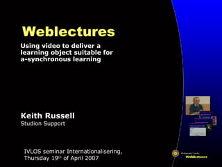 Weblectures Using video to deliver a learning object suitable for a-synchronous learning IVLOS seminar Internationalisering, Thursday 19 th  of April 2007 Keith Russell Studion Support 