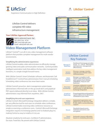 LifeSize® Control™
       Experience Communication in High Definition




        LifeSize Control delivers
        complete HD video
        infrastructure management




Video Management Platform
LifeSize® Control™ is an all-in-one, video management software
platform that provides complete management for multi-vendor
environments.
                                                                               LifeSize Control
                                                                                 Key Features
Simplifying the administrative experience:
                                                                                     Dashboard homepage provides
LifeSize Control enables video administrators to efficiently manage    Manage in     access to critical information
                                                                       Real-time     and improves management
growing video and audio communication networks. Control provides                     effectiveness
intelligent automation tools that address the key video management
functions, in a simple straight forward manor.                                       Discover, manage, monitor,
                                                                          System     upgrade and schedule video
                                                                          Control    communications
With LifeSize Control’s Smart Scheduler software, and Automatic Call                 Manage a complete multi-
                                                                           Multi-    vendor video infrastructure
Establishment™, Control frees administrators from manual scheduling.      Vendor     with systems from LifeSize,
Scheduling video conferences has never been easier.                      Support     TANDBERG, Polycom and
                                                                                     Radvision
                                                                                     Schedule multipoint or point-
LifeSize Control’s proactive alarm management system keeps              Fast, Easy   to-point conferences using a
administrators informed with on-the-go email alerts and graphical      Scheduling    web browser or with Microsoft
                                                                                     Exchange Integration
PDF reports delivered directly to an inbox. With LifeSize Control,
administrators stay informed from anywhere, 24x7.                       Graphical    Prepackaged data and graphical
                                                                        Reporting    reports delivered on demand or
                                                                                     scheduled to your inbox
Simplifying the end-user experience:
                                                                                     Automated registration and
LifeSize Control’s Microsoft Exchange integration delivers a simple,       Global    global access to directory with
                                                                        Directory    H.350, LDAP or active directory
yet very effective tool for end-users to schedule video conferences.     Services    support
LifeSize Control makes reserving video conference resources as
simple as reserving a conference room. Control’s Microsoft Exchange                  Standards-based access
                                                                           Secure    methods and end-to-end
integration requires no Exchange patches and no Outlook plug-ins;                    encryption
making Control as easy to install as it is to use.
                                                                           Smart     Automatic resource allocation
Absolute simplicity for end users. Confident IT administrators.         Scheduler    based on scheduling demands
Do more. Travel less. Be present with LifeSize Control.
 