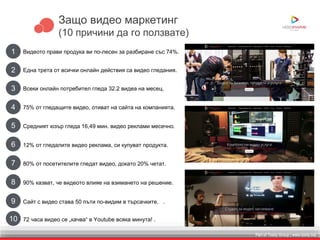 Part of Toxity Group | www.toxity.bizPart of Toxity Group | www.toxity.biz
Защо видео маркетинг
(10 причини да го ползвате)
1 Видеото прави продука ви по-лесен за разбиране със 74%.
2 Една трета от всички онлайн действия са видео гледания.
3 Всеки онлайн потребител гледа 32.2 видеа на месец.
4 75% от гледащите видео, отиват на сайта на компанията.
5 Средният юзър гледа 16,49 мин. видео реклами месечно.
6 12% от гледалите видео реклама, си купуват продукта.
7 80% от посетителите гледат видео, докато 20% четат.
8 90% казват, че видеото влияе на взимането на решение.
10 72 часа видео се „качва“ в Youtube всяка минута! .
9 Сайт с видео става 50 пъти по-видим в търсачките. .
 
