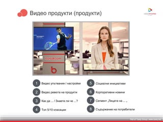 Part of Toxity Group | www.toxity.bizPart of Toxity Group | www.toxity.biz
Видео продукти (продукти)
1 Видео упътвания / настройки
2 Видео ревюта на продукти
3 Как да ... / Знаете ли че ...?
4 Топ 5/10 класации
5 Социални инициативи
6 Корпоративни новини
7 Сегмент „Лицата на ... „
8 Съдържание на потребители
 