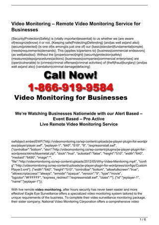 Video Monitoring – Remote Video Monitoring Service for
Businesses
{Security|Protection|Safety} is {vitally important|essential} to us whether we {are aware
of|recognize|know} it or not. {Keeping safe|Protecting|Defending} {and|as well as|and also}
{secure|protected} {is one of|is among|is just one of} our {basic|standard|fundamental|simple}
{needs|requirements|demands}. This {applies to|pertains to} {business|commercial endeavors}
{as well|also|too}. Without the {proper|correct|right} {security|protection|safety}
{measures|steps|procedures|actions} {businesses|companies|commercial enterprises} are
{open|vulnerable} to {crimes|criminal offenses|criminal activities} of {theft|fraud|burglary} {and|as
well as|and also} {vandalism|criminal damage|defacing}.




  We’re Watching Businesses Nationwide with our Alert Based –
                   Event Based – Pro Active
             Live Remote Video Monitoring Service


swfobject.embedSWF("http://videomonitoring.co/wp-content/uploads/jw-player-plugin-for-wordpr
ess/player/player.swf", "jwplayer-1", "640", "510", "9", "/expressinstall.swf",
{"controlbar":"bottom", "skin":"http://videomonitoring.co/wp-content/plugins/jw-player-plugin-for-
wordpress/skins/bluemetal.zip", "dock":"true", "autostart":"false", "height":"510", "width":"640",
"mediaid":"6490", "image":"",
"file":"http://videomonitoring.co/wp-content/uploads/2012/05/Why-Video-Monitoring.mp4", "confi
g":"http://videomonitoring.co/wp-content/uploads/jw-player-plugin-for-wordpress/configs/Custom
Player3.xml"}, {"width":"640", "height":"510", "controlbar":"bottom", "allowfullscreen":"true",
"allowscriptaccess":"always", "wmode":"opaque", "version":"9", "type":"movie",
"bgcolor":"#FFFFFF", "express_redirect":"/expressinstall.swf", "class":""}, {"id":"jwplayer-1",
"name":"jwplayer-1"});

With live remote video monitoring, after hours security has never been easier and more
effective! Eagle Eye Surveillance offers a specialized video monitoring system tailored to the
unique requirements of the business. To complete their video surveillance monitoring package,
their sister company, National Video Monitoring Corporation offers a comprehensive video




                                                                                               1/6
 