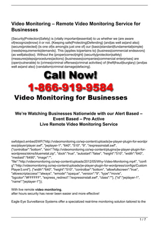 Video Monitoring – Remote Video Monitoring Service for
Businesses
{Security|Protection|Safety} is {vitally important|essential} to us whether we {are aware
of|recognize|know} it or not. {Keeping safe|Protecting|Defending} {and|as well as|and also}
{secure|protected} {is one of|is among|is just one of} our {basic|standard|fundamental|simple}
{needs|requirements|demands}. This {applies to|pertains to} {business|commercial endeavors}
{as well|also|too}. Without the {proper|correct|right} {security|protection|safety}
{measures|steps|procedures|actions} {businesses|companies|commercial enterprises} are
{open|vulnerable} to {crimes|criminal offenses|criminal activities} of {theft|fraud|burglary} {and|as
well as|and also} {vandalism|criminal damage|defacing}.




  We’re Watching Businesses Nationwide with our Alert Based –
                   Event Based – Pro Active
             Live Remote Video Monitoring Service


swfobject.embedSWF("http://videomonitoring.co/wp-content/uploads/jw-player-plugin-for-wordpr
ess/player/player.swf", "jwplayer-1", "640", "510", "9", "/expressinstall.swf",
{"controlbar":"bottom", "skin":"http://videomonitoring.co/wp-content/plugins/jw-player-plugin-for-
wordpress/skins/bluemetal.zip", "dock":"true", "autostart":"false", "height":"510", "width":"640",
"mediaid":"6490", "image":"",
"file":"http://videomonitoring.co/wp-content/uploads/2012/05/Why-Video-Monitoring.mp4", "confi
g":"http://videomonitoring.co/wp-content/uploads/jw-player-plugin-for-wordpress/configs/Custom
Player3.xml"}, {"width":"640", "height":"510", "controlbar":"bottom", "allowfullscreen":"true",
"allowscriptaccess":"always", "wmode":"opaque", "version":"9", "type":"movie",
"bgcolor":"#FFFFFF", "express_redirect":"/expressinstall.swf", "class":""}, {"id":"jwplayer-1",
"name":"jwplayer-1"});

With live remote video monitoring,
after hours security has never been easier and more effective!

Eagle Eye Surveillance Systems offer a specialized real-time monitoring solution tailored to the




                                                                                               1/7
 