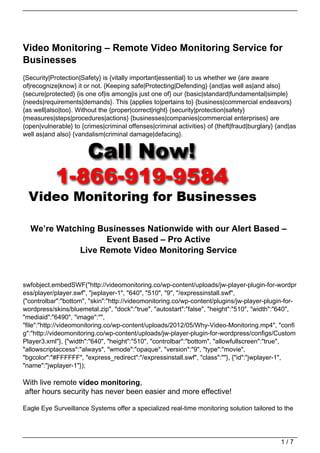 Video Monitoring – Remote Video Monitoring Service for
Businesses
{Security|Protection|Safety} is {vitally important|essential} to us whether we {are aware
of|recognize|know} it or not. {Keeping safe|Protecting|Defending} {and|as well as|and also}
{secure|protected} {is one of|is among|is just one of} our {basic|standard|fundamental|simple}
{needs|requirements|demands}. This {applies to|pertains to} {business|commercial endeavors}
{as well|also|too}. Without the {proper|correct|right} {security|protection|safety}
{measures|steps|procedures|actions} {businesses|companies|commercial enterprises} are
{open|vulnerable} to {crimes|criminal offenses|criminal activities} of {theft|fraud|burglary} {and|as
well as|and also} {vandalism|criminal damage|defacing}.




  We’re Watching Businesses Nationwide with our Alert Based –
                   Event Based – Pro Active
             Live Remote Video Monitoring Service


swfobject.embedSWF("http://videomonitoring.co/wp-content/uploads/jw-player-plugin-for-wordpr
ess/player/player.swf", "jwplayer-1", "640", "510", "9", "/expressinstall.swf",
{"controlbar":"bottom", "skin":"http://videomonitoring.co/wp-content/plugins/jw-player-plugin-for-
wordpress/skins/bluemetal.zip", "dock":"true", "autostart":"false", "height":"510", "width":"640",
"mediaid":"6490", "image":"",
"file":"http://videomonitoring.co/wp-content/uploads/2012/05/Why-Video-Monitoring.mp4", "confi
g":"http://videomonitoring.co/wp-content/uploads/jw-player-plugin-for-wordpress/configs/Custom
Player3.xml"}, {"width":"640", "height":"510", "controlbar":"bottom", "allowfullscreen":"true",
"allowscriptaccess":"always", "wmode":"opaque", "version":"9", "type":"movie",
"bgcolor":"#FFFFFF", "express_redirect":"/expressinstall.swf", "class":""}, {"id":"jwplayer-1",
"name":"jwplayer-1"});

With live remote video monitoring,
after hours security has never been easier and more effective!

Eagle Eye Surveillance Systems offer a specialized real-time monitoring solution tailored to the




                                                                                               1/7
 